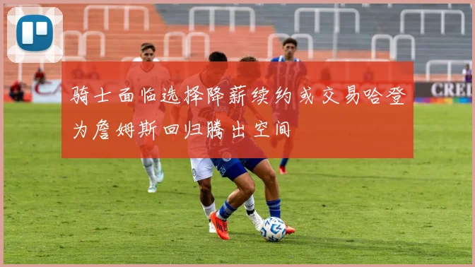 骑士面临选择降薪续约或交易哈登为詹姆斯回归腾出空间