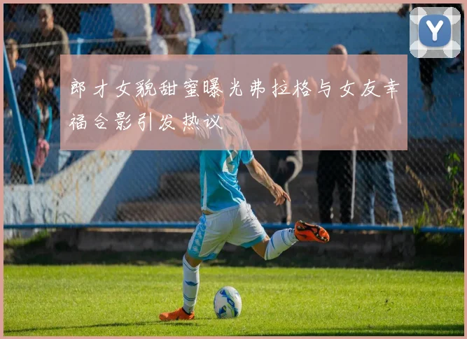 郎才女貌甜蜜曝光弗拉格与女友幸福合影引发热议