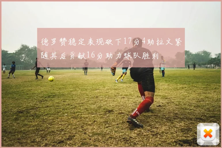 德罗赞稳定表现砍下17分4助拉文紧随其后贡献16分助力球队胜利