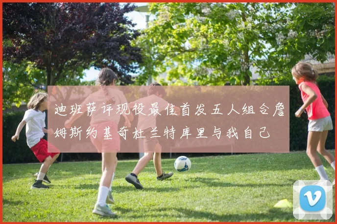 迪班萨评现役最佳首发五人组合詹姆斯约基奇杜兰特库里与我自己
