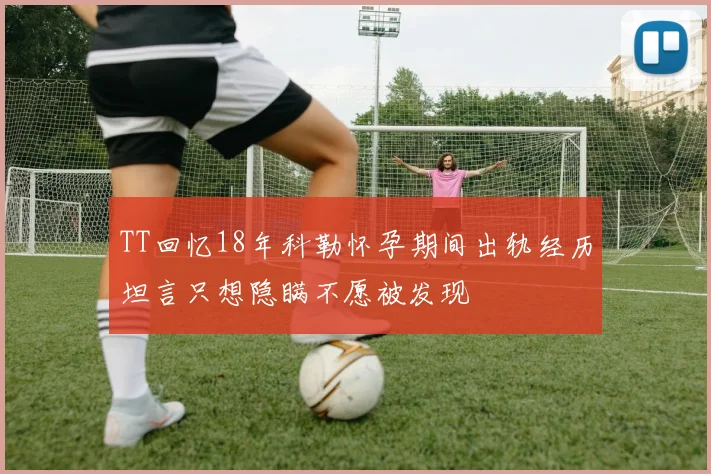 TT回忆18年科勒怀孕期间出轨经历坦言只想隐瞒不愿被发现