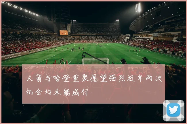 火箭与哈登重聚愿望强烈近年两次机会均未能成行