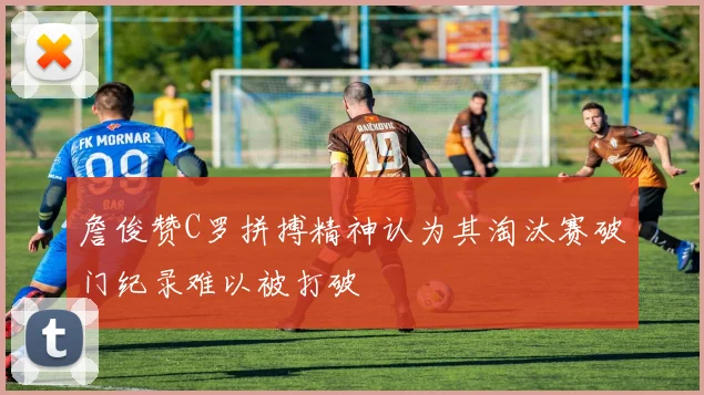 詹俊赞C罗拼搏精神认为其淘汰赛破门纪录难以被打破