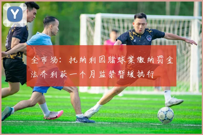 全市场：托纳利因赌球案缴纳罚金法乔利获一个月监禁暂缓执行