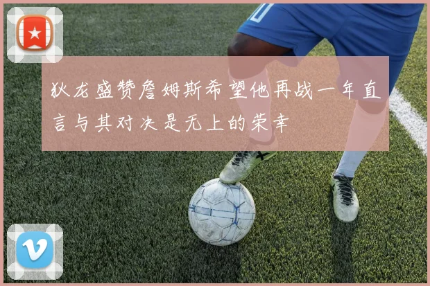 狄龙盛赞詹姆斯希望他再战一年直言与其对决是无上的荣幸