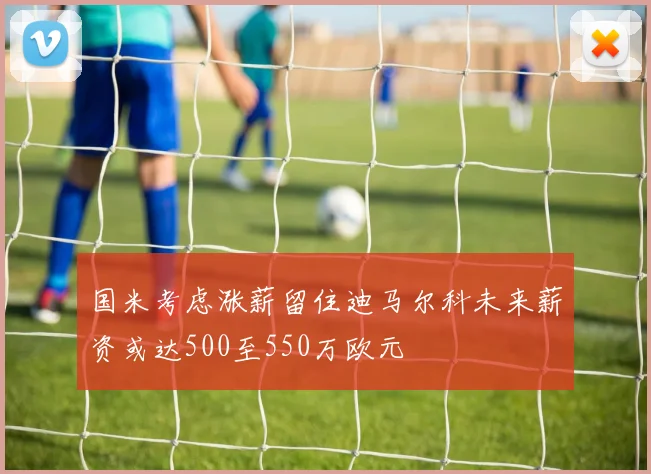 国米考虑涨薪留住迪马尔科未来薪资或达500至550万欧元