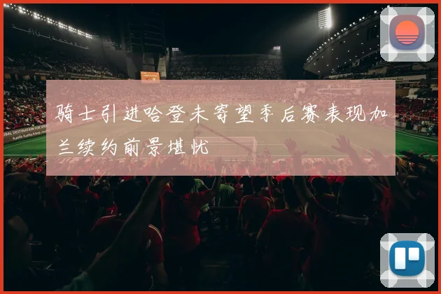 骑士引进哈登未寄望季后赛表现加兰续约前景堪忧