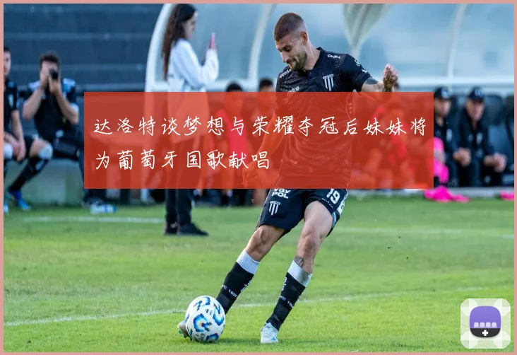 达洛特谈梦想与荣耀夺冠后妹妹将为葡萄牙国歌献唱