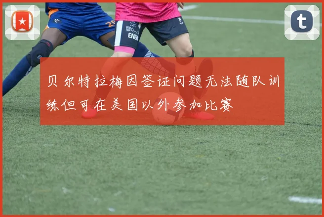 贝尔特拉梅因签证问题无法随队训练但可在美国以外参加比赛