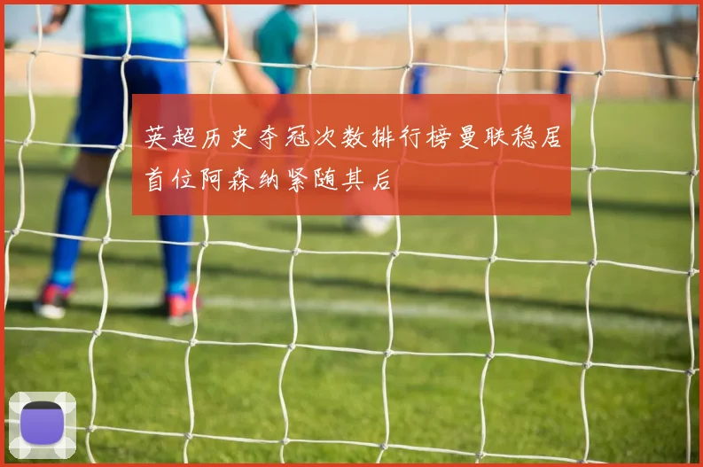 英超历史夺冠次数排行榜曼联稳居首位阿森纳紧随其后