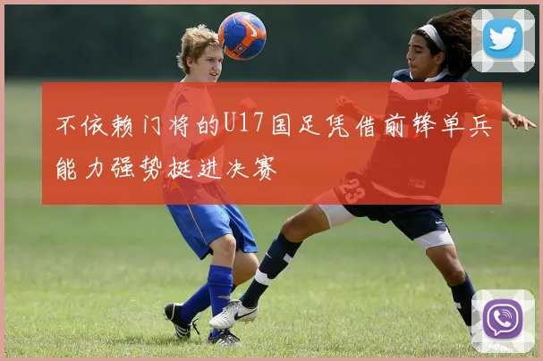 不依赖门将的U17国足凭借前锋单兵能力强势挺进决赛