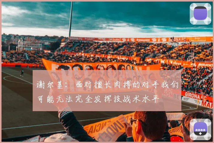 谢尔基：面对擅长肉搏的对手我们可能无法完全发挥技战术水平