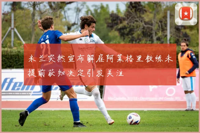 米兰突然宣布解雇阿莱格里教练未提前获知决定引发关注