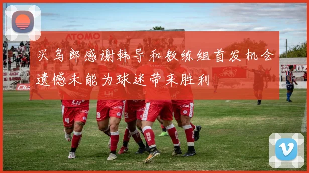 买乌郎感谢韩导和教练组首发机会遗憾未能为球迷带来胜利