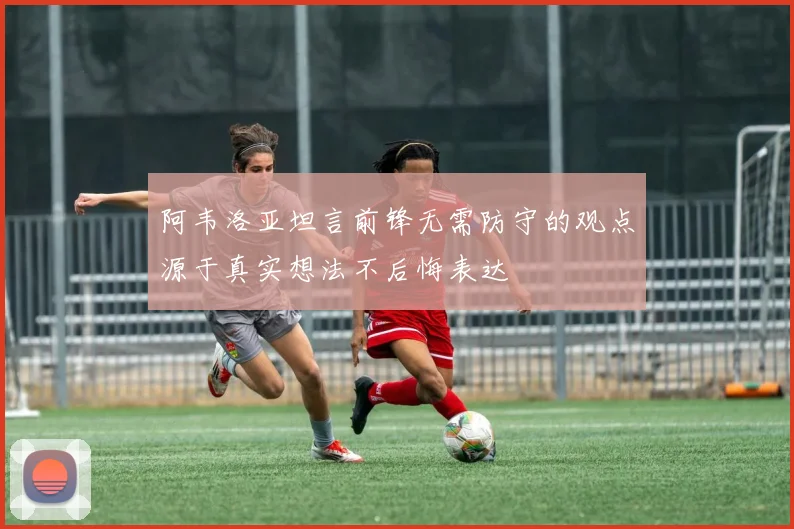 阿韦洛亚坦言前锋无需防守的观点源于真实想法不后悔表达