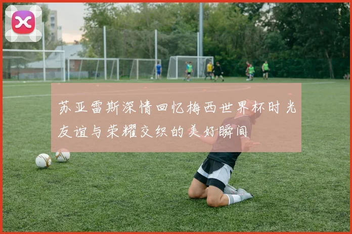 苏亚雷斯深情回忆梅西世界杯时光友谊与荣耀交织的美好瞬间