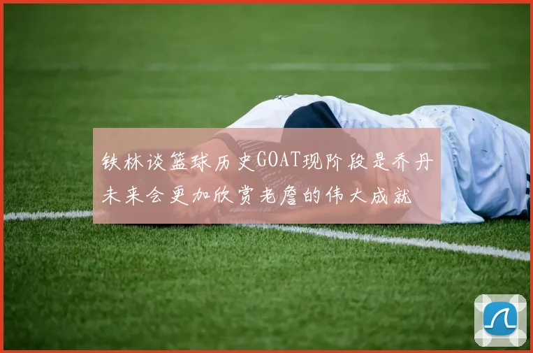 铁林谈篮球历史GOAT现阶段是乔丹未来会更加欣赏老詹的伟大成就