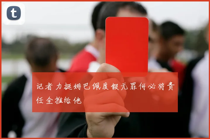 记者力挺姆巴佩度假无罪何必将责任全推给他