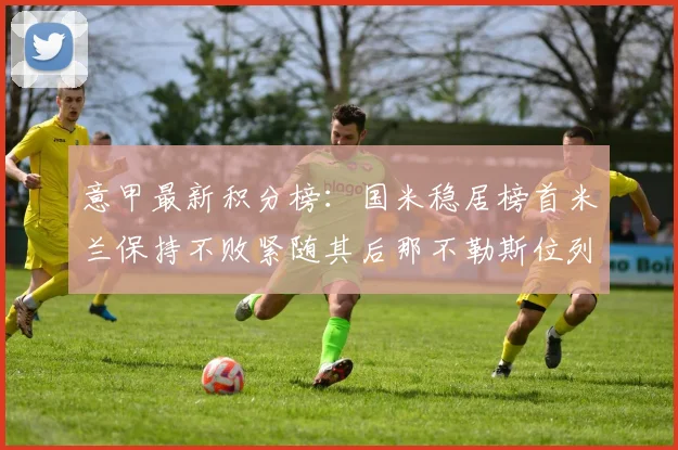 意甲最新积分榜：国米稳居榜首米兰保持不败紧随其后那不勒斯位列第三