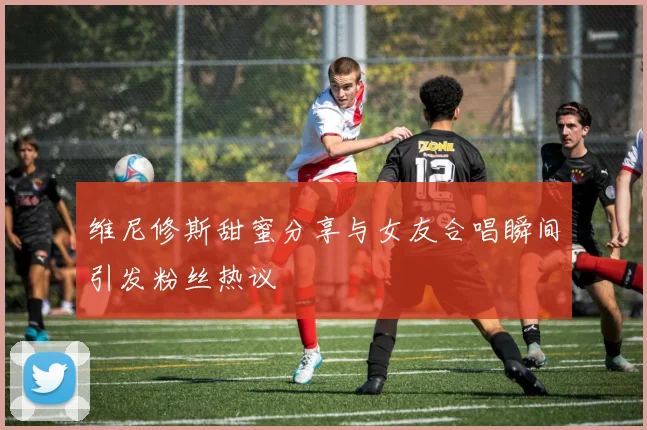 维尼修斯甜蜜分享与女友合唱瞬间引发粉丝热议
