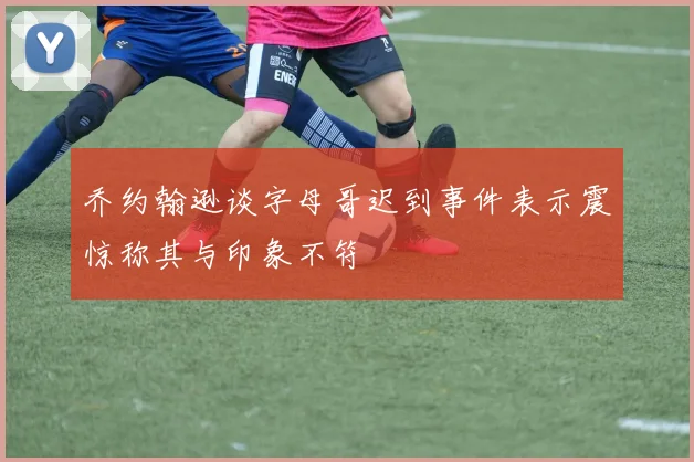 乔约翰逊谈字母哥迟到事件表示震惊称其与印象不符